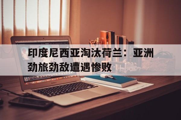 包含印度尼西亚淘汰荷兰:亚洲劲旅劲敌遭遇惨败的词条