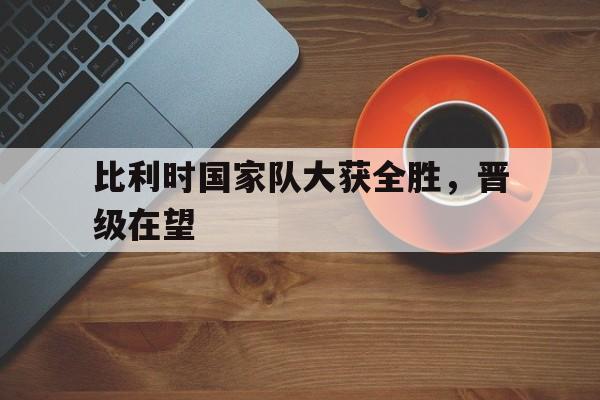 比利时国家队大获全胜，晋级在望