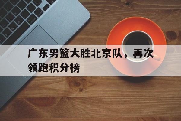 广东男篮大胜北京队，再次领跑积分榜的简单介绍
