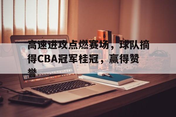 高速进攻点燃赛场，球队摘得CBA冠军桂冠，赢得赞誉的简单介绍