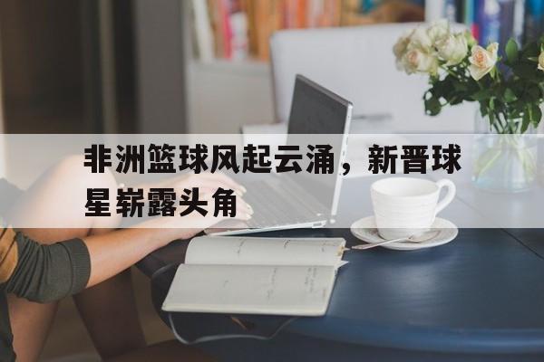 包含非洲篮球风起云涌，新晋球星崭露头角的词条